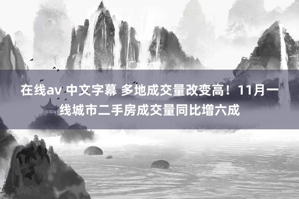 在线av 中文字幕 多地成交量改变高！11月一线城市二手房成交量同比增六成