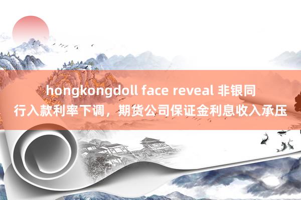 hongkongdoll face reveal 非银同行入款利率下调，期货公司保证金利息收入承压