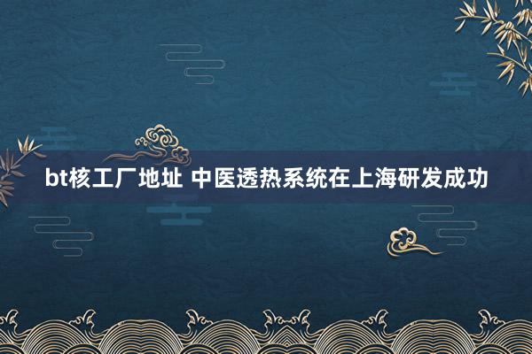 bt核工厂地址 中医透热系统在上海研发成功