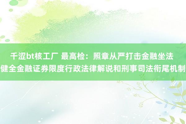 千涩bt核工厂 最高检：照章从严打击金融坐法 健全金融证券限度行政法律解说和刑事司法衔尾机制