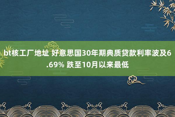 bt核工厂地址 好意思国30年期典质贷款利率波及6.69% 跌至10月以来最低