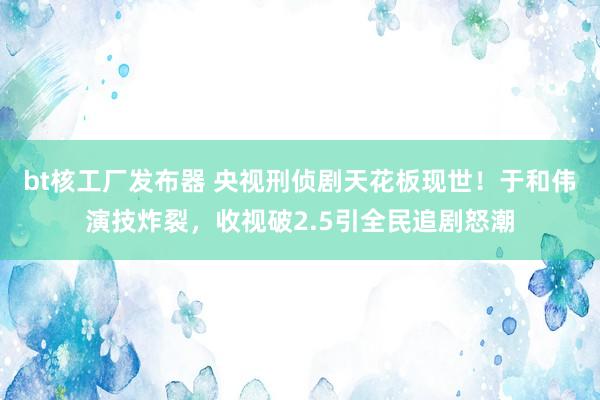 bt核工厂发布器 央视刑侦剧天花板现世！于和伟演技炸裂，收视破2.5引全民追剧怒潮