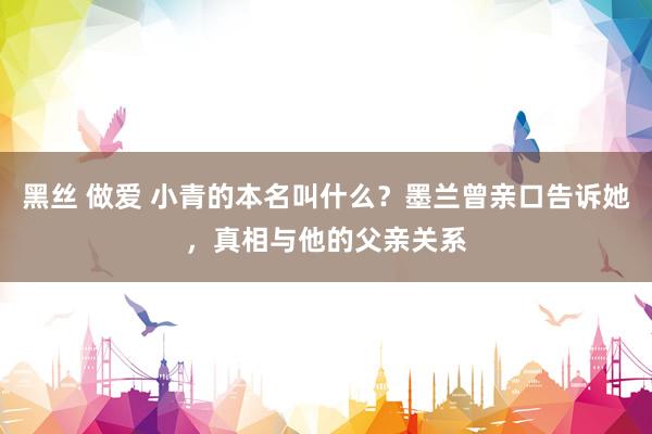 黑丝 做爱 小青的本名叫什么？墨兰曾亲口告诉她，真相与他的父亲关系