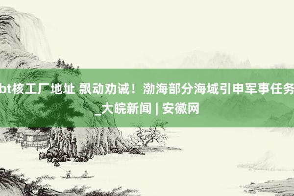 bt核工厂地址 飘动劝诫！渤海部分海域引申军事任务_大皖新闻 | 安徽网