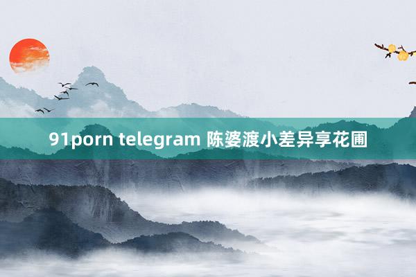 91porn telegram 陈婆渡小差异享花圃