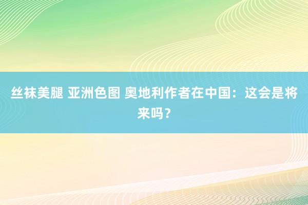 丝袜美腿 亚洲色图 奥地利作者在中国：这会是将来吗？