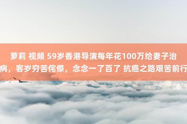 萝莉 视频 59岁香港导演每年花100万给妻子治病，客岁穷苦侘傺，念念一了百了 抗癌之路艰苦前行