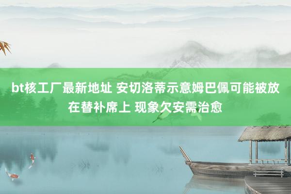 bt核工厂最新地址 安切洛蒂示意姆巴佩可能被放在替补席上 现象欠安需治愈