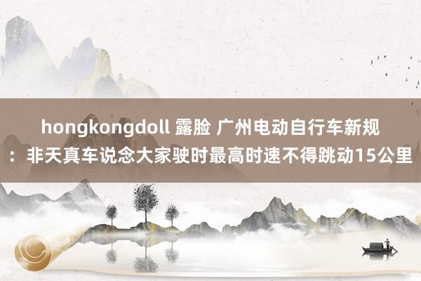 hongkongdoll 露脸 广州电动自行车新规：非天真车说念大家驶时最高时速不得跳动15公里