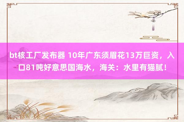 bt核工厂发布器 10年广东须眉花13万巨资，入口81吨好意思国海水，海关：水里有猫腻！