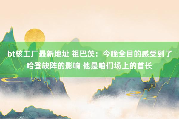 bt核工厂最新地址 祖巴茨：今晚全目的感受到了哈登缺阵的影响 他是咱们场上的首长