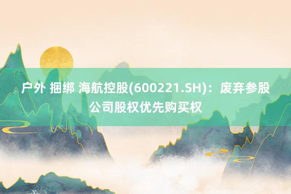 户外 捆绑 海航控股(600221.SH)：废弃参股公司股权优先购买权