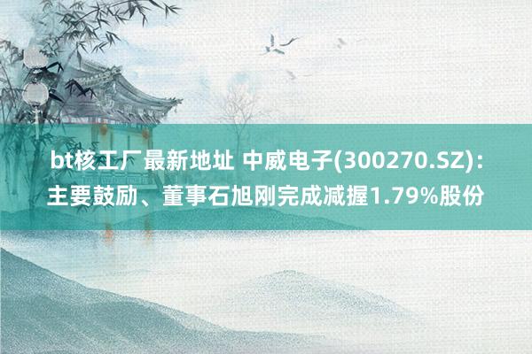 bt核工厂最新地址 中威电子(300270.SZ)：主要鼓励、董事石旭刚完成减握1.79%股份