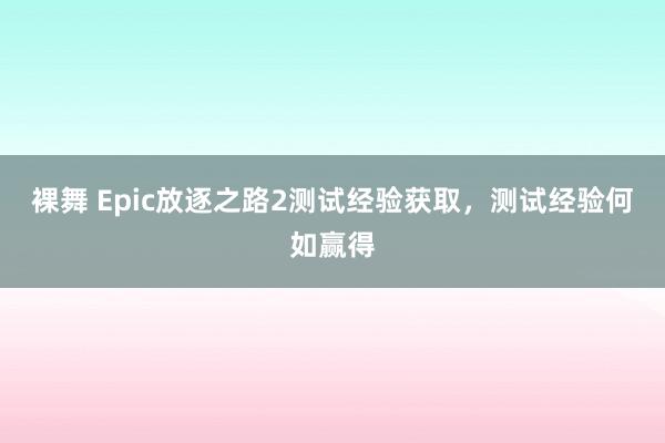 裸舞 Epic放逐之路2测试经验获取，测试经验何如赢得