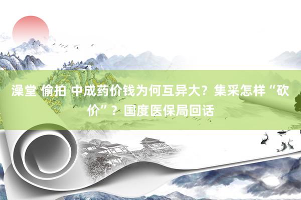 澡堂 偷拍 中成药价钱为何互异大？集采怎样“砍价”？国度医保局回话