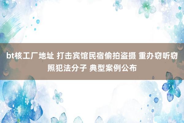 bt核工厂地址 打击宾馆民宿偷拍盗摄 重办窃听窃照犯法分子 典型案例公布