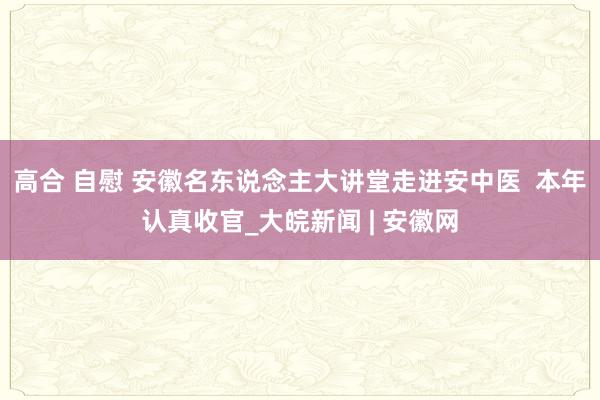 高合 自慰 安徽名东说念主大讲堂走进安中医  本年认真收官_大皖新闻 | 安徽网