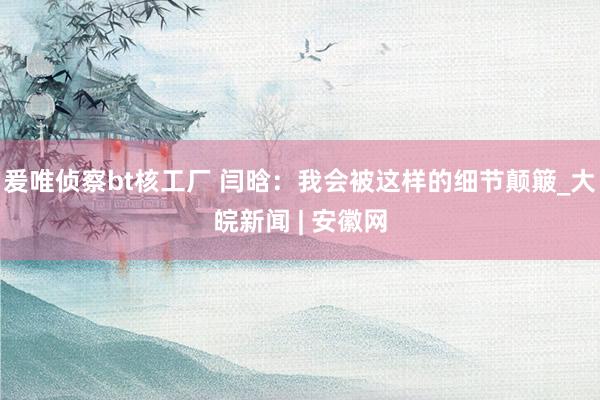 爰唯侦察bt核工厂 闫晗：我会被这样的细节颠簸_大皖新闻 | 安徽网