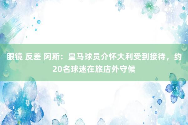 眼镜 反差 阿斯：皇马球员介怀大利受到接待，约20名球迷在旅店外守候