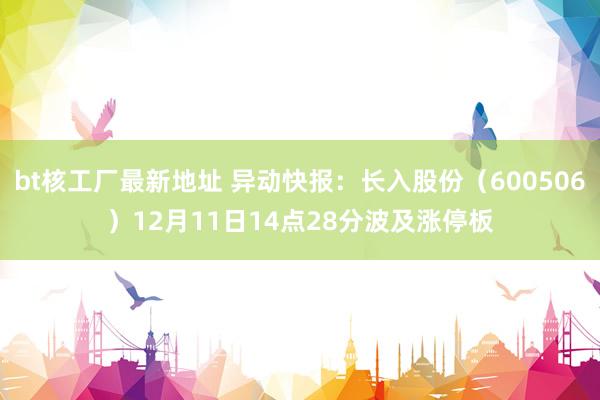 bt核工厂最新地址 异动快报：长入股份（600506）12月11日14点28分波及涨停板