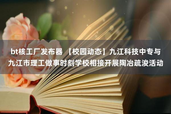 bt核工厂发布器 【校园动态】九江科技中专与九江市理工做事时刻学校相接开展陶冶疏浚活动