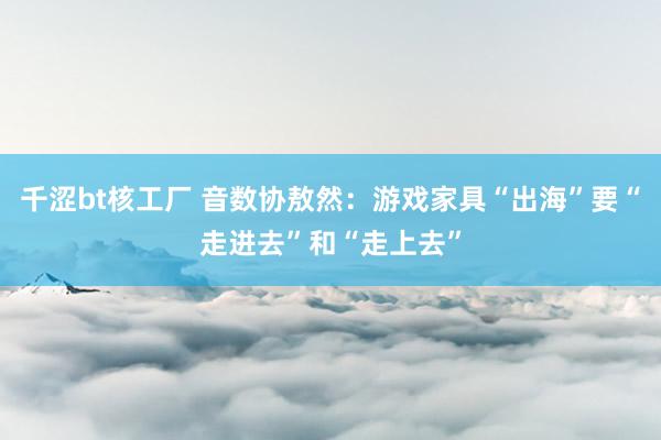 千涩bt核工厂 音数协敖然：游戏家具“出海”要“走进去”和“走上去”