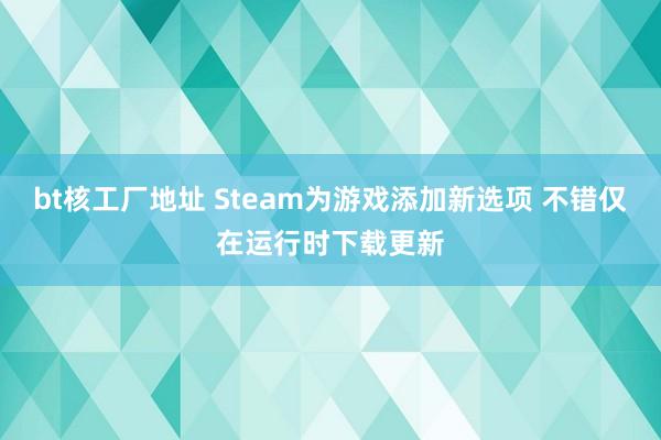 bt核工厂地址 Steam为游戏添加新选项 不错仅在运行时下载更新