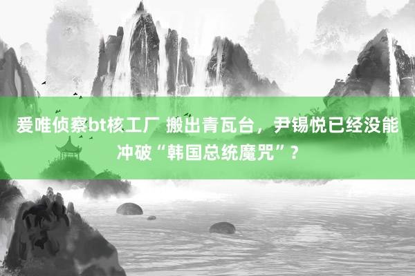 爰唯侦察bt核工厂 搬出青瓦台，尹锡悦已经没能冲破“韩国总统魔咒”？