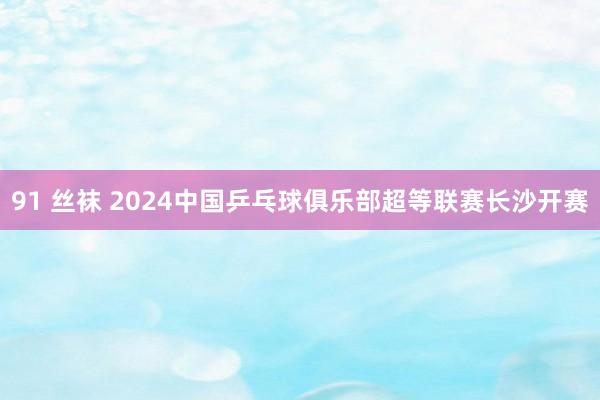 91 丝袜 2024中国乒乓球俱乐部超等联赛长沙开赛