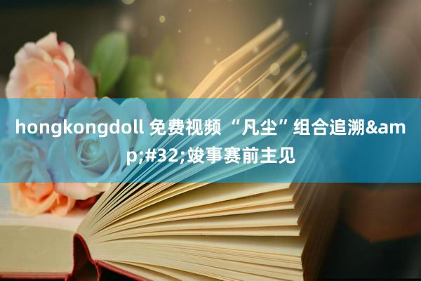 hongkongdoll 免费视频 “凡尘”组合追溯&#32;竣事赛前主见