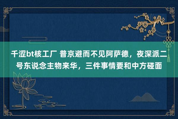 千涩bt核工厂 普京避而不见阿萨德，夜深派二号东说念主物来华，三件事情要和中方碰面