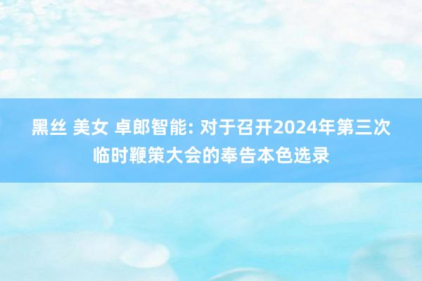 黑丝 美女 卓郎智能: 对于召开2024年第三次临时鞭策大会的奉告本色选录