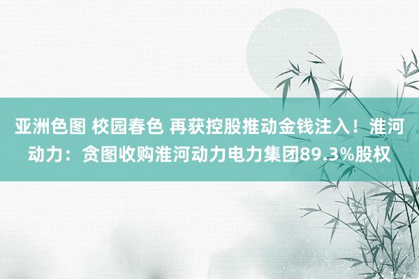 亚洲色图 校园春色 再获控股推动金钱注入！淮河动力：贪图收购淮河动力电力集团89.3%股权