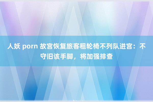 人妖 porn 故宫恢复旅客租轮椅不列队进宫：不守旧该手脚，将加强排查