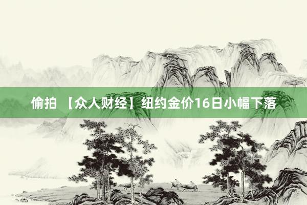 偷拍 【众人财经】纽约金价16日小幅下落