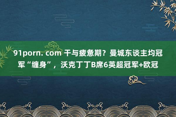 91porn. com 干与疲惫期？曼城东谈主均冠军“缠身”，沃克丁丁B席6英超冠军+欧冠