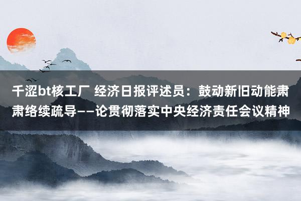 千涩bt核工厂 经济日报评述员：鼓动新旧动能肃肃络续疏导——论贯彻落实中央经济责任会议精神