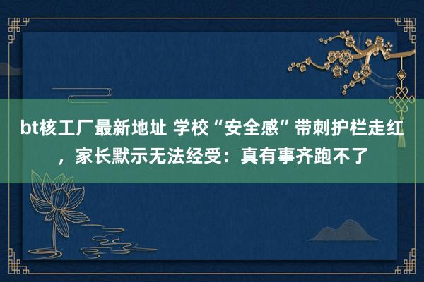 bt核工厂最新地址 学校“安全感”带刺护栏走红，家长默示无法经受：真有事齐跑不了