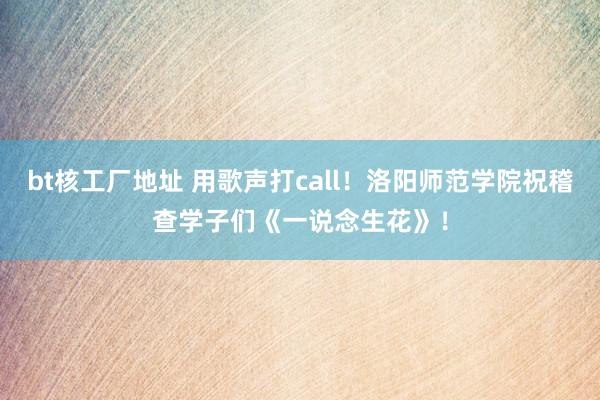 bt核工厂地址 用歌声打call！洛阳师范学院祝稽查学子们《一说念生花》！