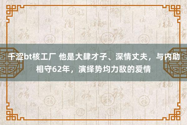 千涩bt核工厂 他是大肆才子、深情丈夫，与内助相守62年，演绎势均力敌的爱情