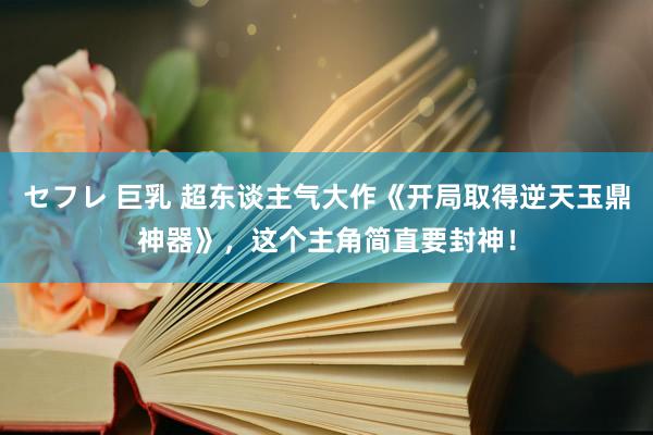 セフレ 巨乳 超东谈主气大作《开局取得逆天玉鼎神器》，这个主角简直要封神！