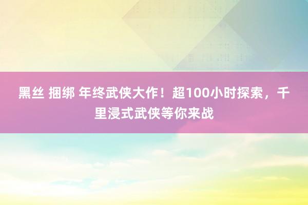 黑丝 捆绑 年终武侠大作！超100小时探索，千里浸式武侠等你来战