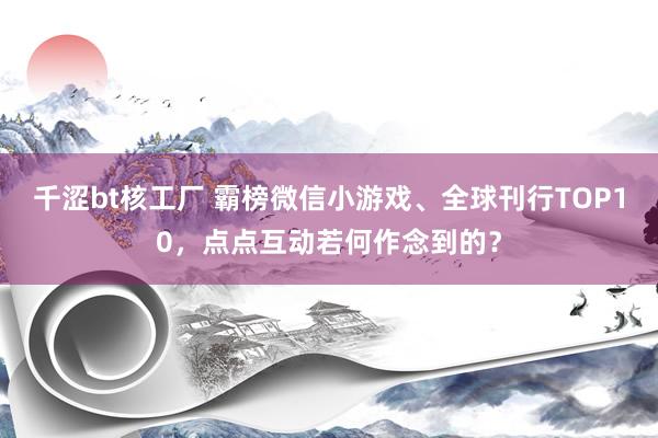 千涩bt核工厂 霸榜微信小游戏、全球刊行TOP10，点点互动若何作念到的？