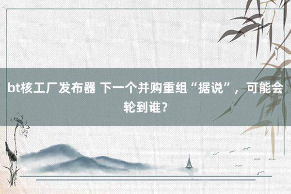 bt核工厂发布器 下一个并购重组“据说”，可能会轮到谁？