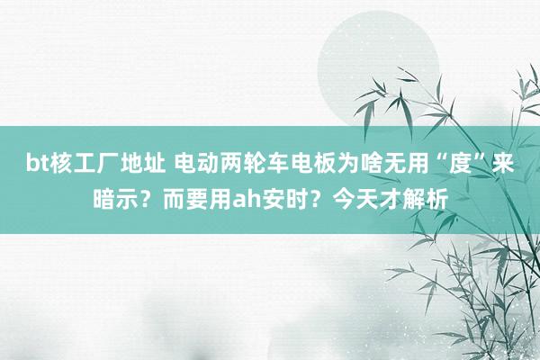 bt核工厂地址 电动两轮车电板为啥无用“度”来暗示？而要用ah安时？今天才解析