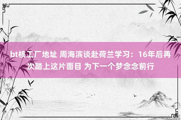 bt核工厂地址 周海滨谈赴荷兰学习：16年后再次踏上这片面目 为下一个梦念念前行