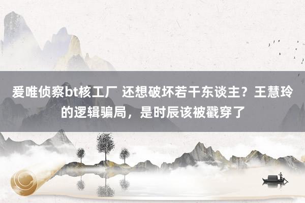 爰唯侦察bt核工厂 还想破坏若干东谈主？王慧玲的逻辑骗局，是时辰该被戳穿了