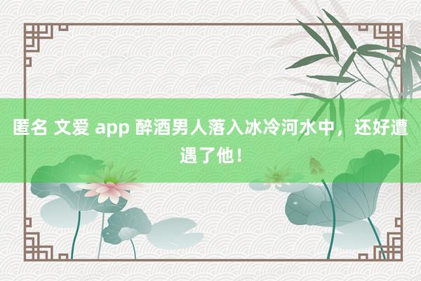 匿名 文爱 app 醉酒男人落入冰冷河水中，还好遭遇了他！