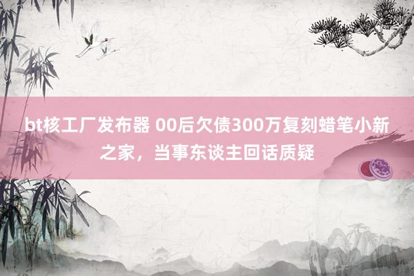 bt核工厂发布器 00后欠债300万复刻蜡笔小新之家，当事东谈主回话质疑