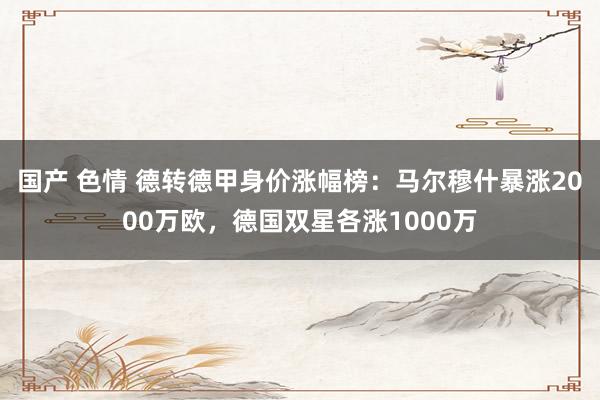 国产 色情 德转德甲身价涨幅榜：马尔穆什暴涨2000万欧，德国双星各涨1000万